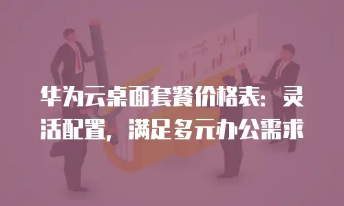 华为云桌面套餐价格表：灵活配置，满足多元办公需求