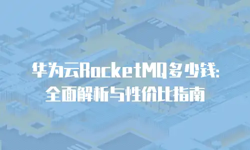 华为云RocketMQ多少钱：全面解析与性价比指南