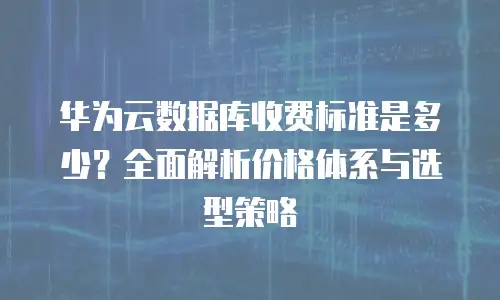 华为云数据库收费标准是多少？全面解析价格体系与选型策略