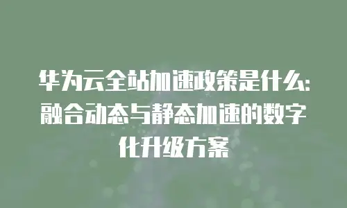 华为云全站加速政策是什么：融合动态与静态加速的数字化升级方案