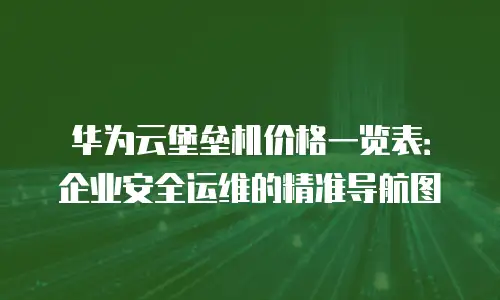 华为云堡垒机价格一览表：企业安全运维的精准导航图