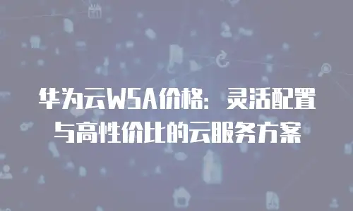 华为云WSA价格：灵活配置与高性价比的云服务方案