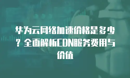 华为云网络加速价格是多少？全面解析CDN服务费用与价值