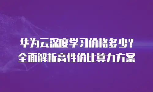 华为云深度学习价格多少？全面解析高性价比算力方案