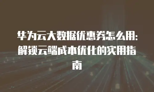 华为云大数据优惠券怎么用：解锁云端成本优化的实用指南