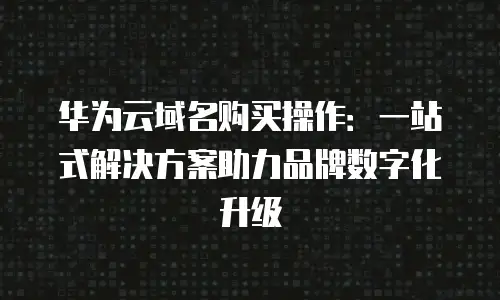 华为云域名购买操作：一站式解决方案助力品牌数字化升级