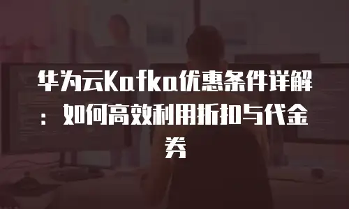 华为云Kafka优惠条件详解：如何高效利用折扣与代金券