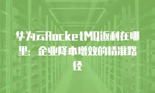 华为云RocketMQ返利在哪里：企业降本增效的精准路径