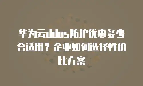 华为云ddos防护优惠多少合适用？企业如何选择性价比方案