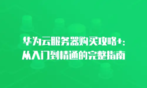 华为云服务器购买攻略+：从入门到精通的完整指南