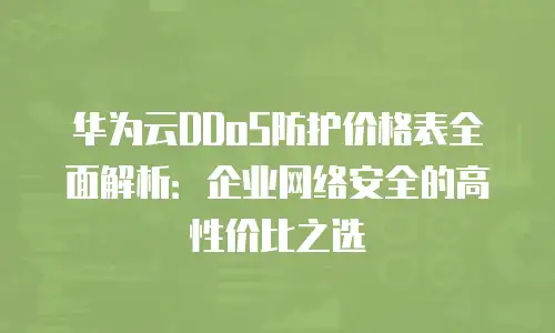 华为云DDoS防护价格表全面解析：企业网络安全的高性价比之选