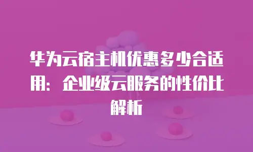 华为云宿主机优惠多少合适用：企业级云服务的性价比解析