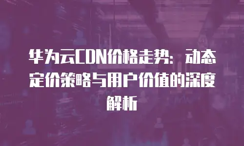 华为云CDN价格走势：动态定价策略与用户价值的深度解析