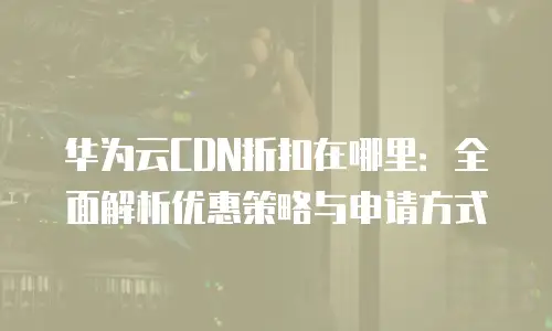 华为云CDN折扣在哪里：全面解析优惠策略与申请方式