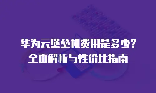 华为云堡垒机费用是多少？全面解析与性价比指南