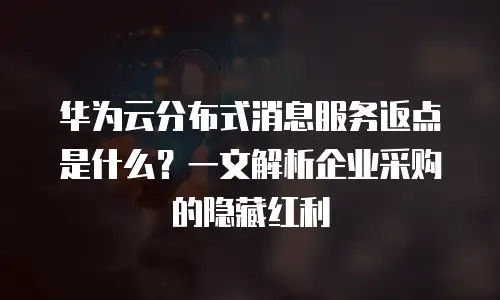 华为云分布式消息服务返点是什么？一文解析企业采购的隐藏红利