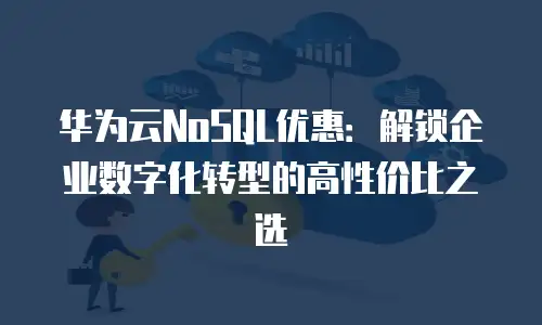 华为云NoSQL优惠：解锁企业数字化转型的高性价比之选