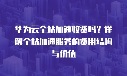 华为云全站加速收费吗？详解全站加速服务的费用结构与价值