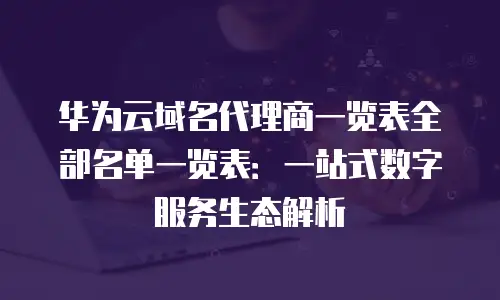 华为云域名代理商一览表全部名单一览表：一站式数字服务生态解析