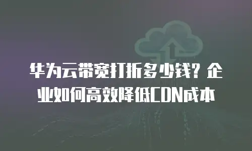 华为云带宽打折多少钱？企业如何高效降低CDN成本