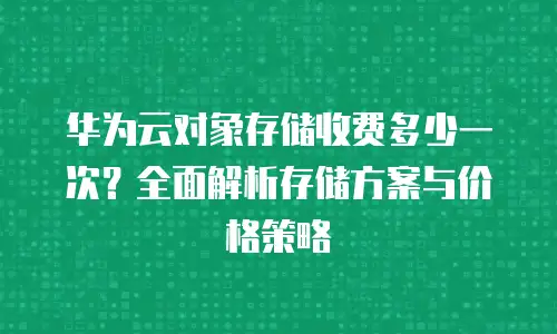 华为云对象存储收费多少一次？全面解析存储方案与价格策略