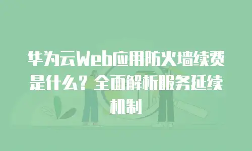 华为云Web应用防火墙续费是什么？全面解析服务延续机制