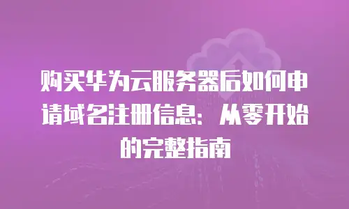 购买华为云服务器后如何申请域名注册信息：从零开始的完整指南
