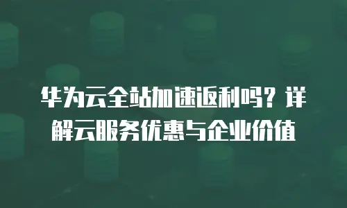 华为云全站加速返利吗？详解云服务优惠与企业价值