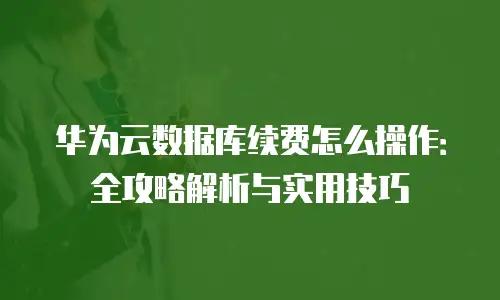 华为云数据库续费怎么操作：全攻略解析与实用技巧