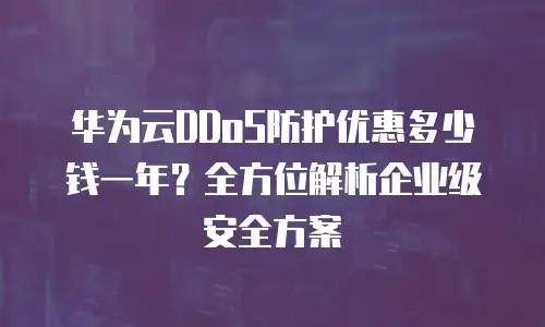华为云DDoS防护优惠多少钱一年？全方位解析企业级安全方案