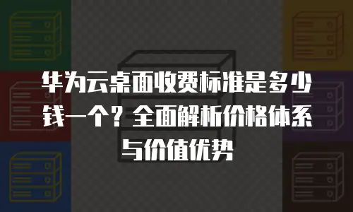 华为云桌面收费标准是多少钱一个？全面解析价格体系与价值优势