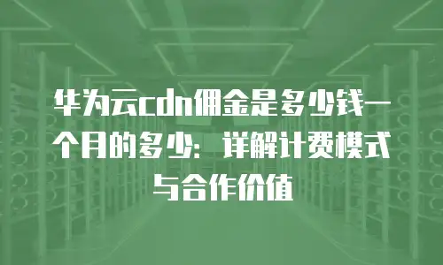华为云cdn佣金是多少钱一个月的多少：详解计费模式与合作价值