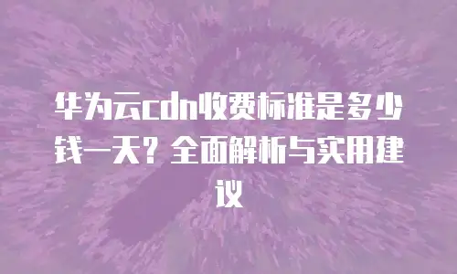 华为云cdn收费标准是多少钱一天？全面解析与实用建议