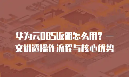 华为云OBS返佣怎么用？一文讲透操作流程与核心优势