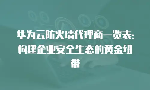 华为云防火墙代理商一览表：构建企业安全生态的黄金纽带