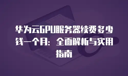 华为云GPU服务器续费多少钱一个月：全面解析与实用指南