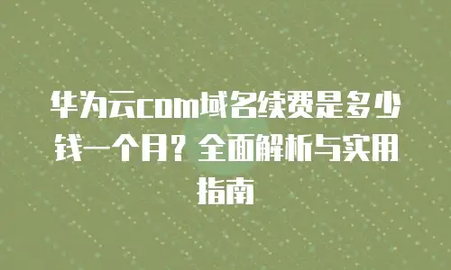 华为云com域名续费是多少钱一个月？全面解析与实用指南