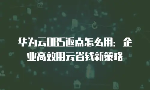 华为云OBS返点怎么用：企业高效用云省钱新策略
