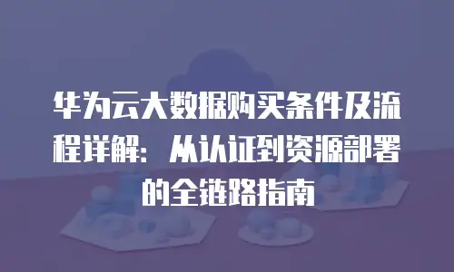 华为云大数据购买条件及流程详解：从认证到资源部署的全链路指南