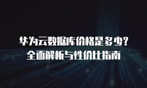 华为云数据库价格是多少？全面解析与性价比指南