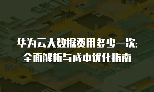 华为云大数据费用多少一次：全面解析与成本优化指南