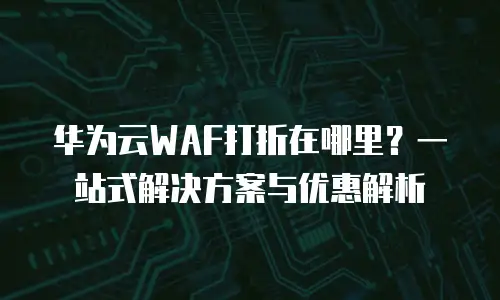 华为云WAF打折在哪里？一站式解决方案与优惠解析
