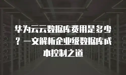 华为云云数据库费用是多少？一文解析企业级数据库成本控制之道