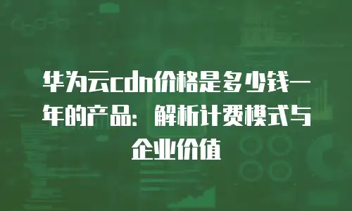 华为云cdn价格是多少钱一年的产品：解析计费模式与企业价值