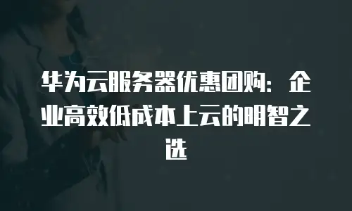 华为云服务器优惠团购：企业高效低成本上云的明智之选