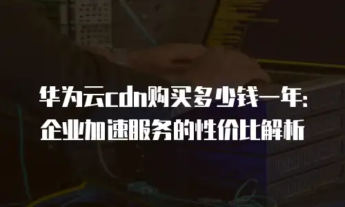 华为云cdn购买多少钱一年：企业加速服务的性价比解析