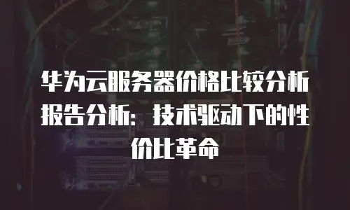 华为云服务器价格比较分析报告分析：技术驱动下的性价比革命
