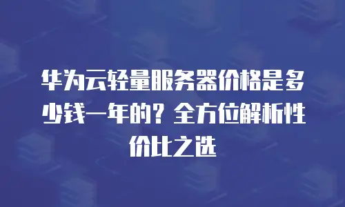 华为云轻量服务器价格是多少钱一年的？全方位解析性价比之选