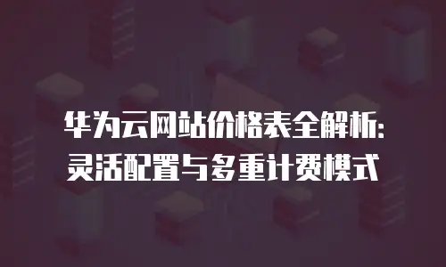 华为云网站价格表全解析：灵活配置与多重计费模式