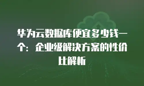 华为云数据库便宜多少钱一个：企业级解决方案的性价比解析